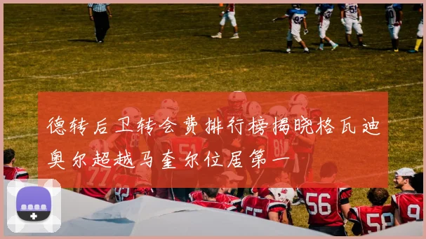 德转后卫转会费排行榜揭晓格瓦迪奥尔超越马奎尔位居第一