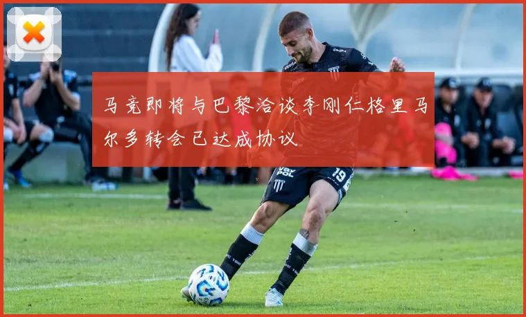 马竞即将与巴黎洽谈李刚仁格里马尔多转会已达成协议