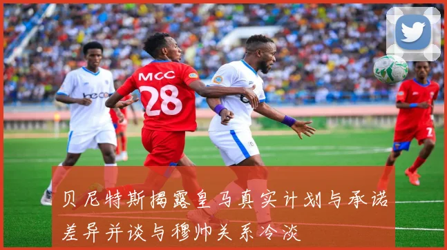 贝尼特斯揭露皇马真实计划与承诺差异并谈与穆帅关系冷淡