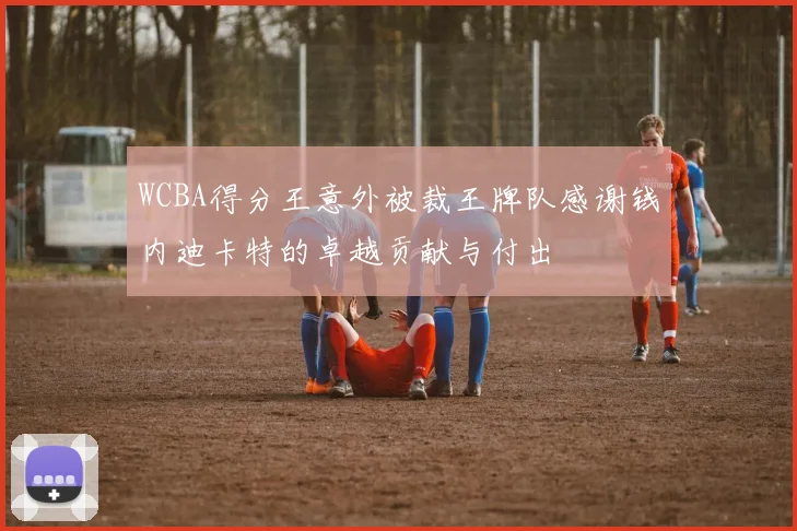 WCBA得分王意外被裁王牌队感谢钱内迪卡特的卓越贡献与付出