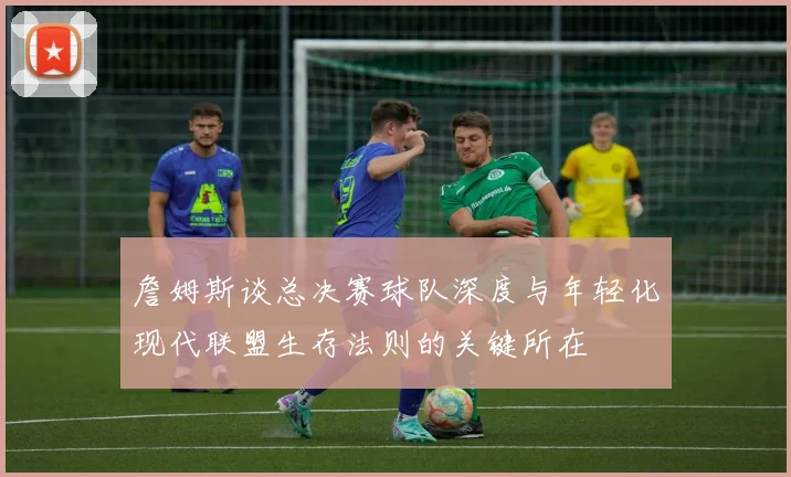 詹姆斯谈总决赛球队深度与年轻化现代联盟生存法则的关键所在