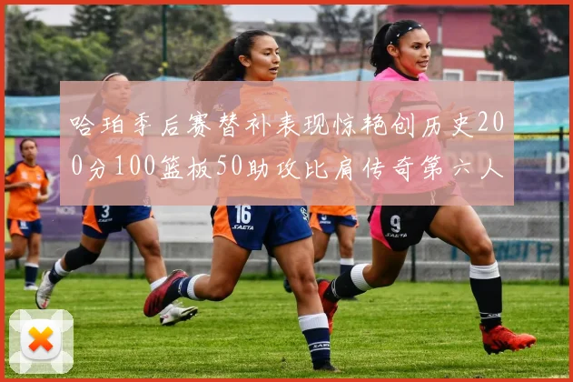哈珀季后赛替补表现惊艳创历史200分100篮板50助攻比肩传奇第六人
