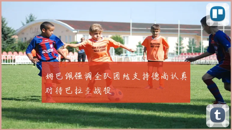 姆巴佩强调全队团结支持德尚认真对待巴拉圭战役