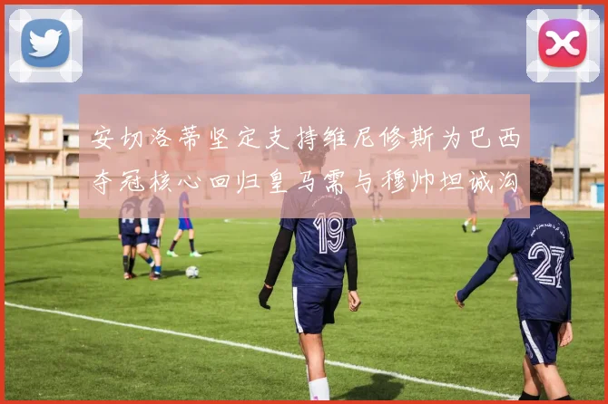 安切洛蒂坚定支持维尼修斯为巴西夺冠核心回归皇马需与穆帅坦诚沟通