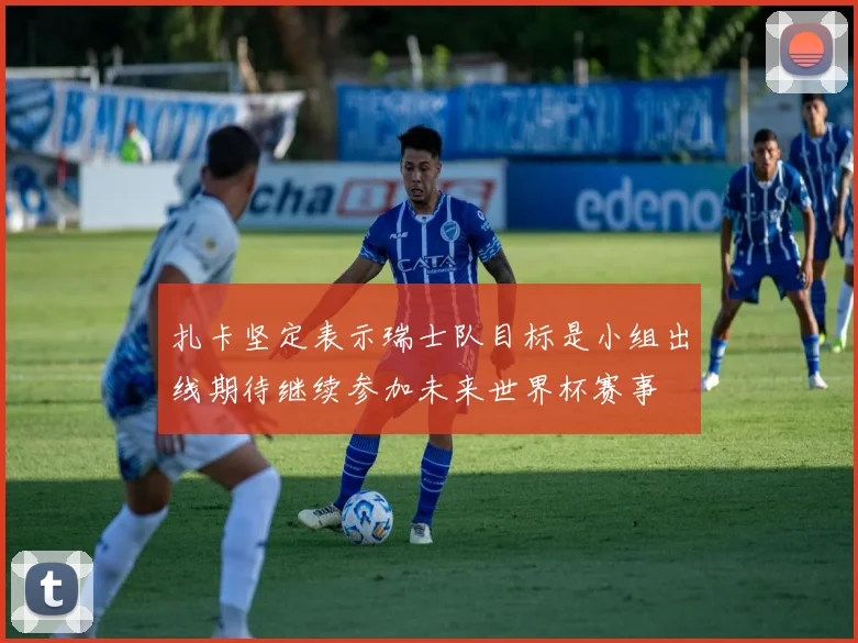 扎卡坚定表示瑞士队目标是小组出线期待继续参加未来世界杯赛事