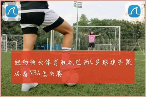 纽约街头体育狂欢巴西C罗球迷齐聚观看NBA总决赛