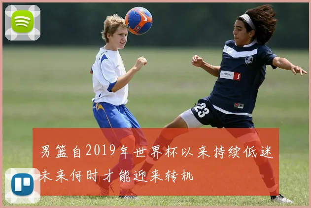 男篮自2019年世界杯以来持续低迷未来何时才能迎来转机
