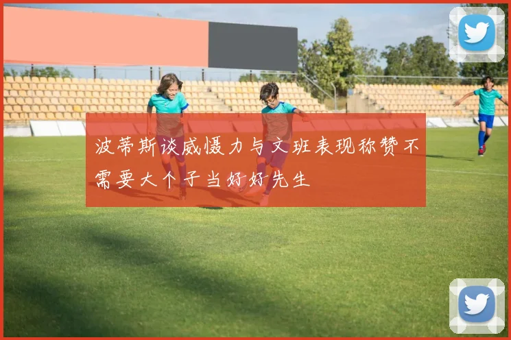 波蒂斯谈威慑力与文班表现称赞不需要大个子当好好先生
